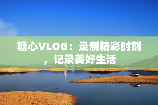 糖心VLOG：录制精彩时刻，记录美好生活