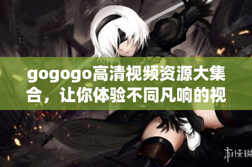 gogogo高清视频资源大集合，让你体验不同凡响的视觉盛宴