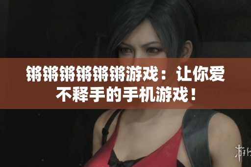 锵锵锵锵锵锵游戏：让你爱不释手的手机游戏！
