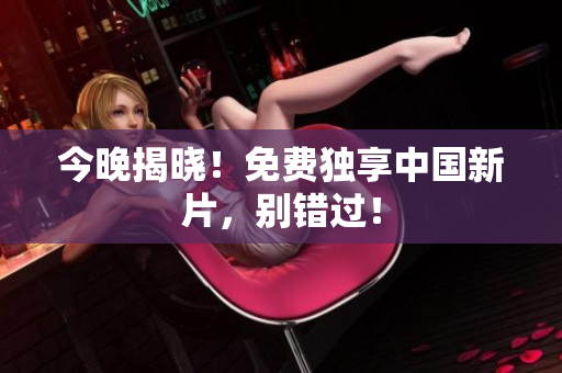 今晚揭晓！免费独享中国新片，别错过！