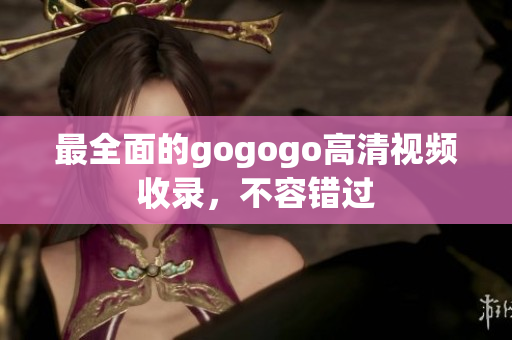 最全面的gogogo高清视频收录，不容错过