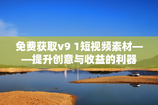免费获取v9 1短视频素材——提升创意与收益的利器