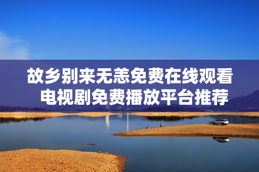 故乡别来无恙免费在线观看  电视剧免费播放平台推荐