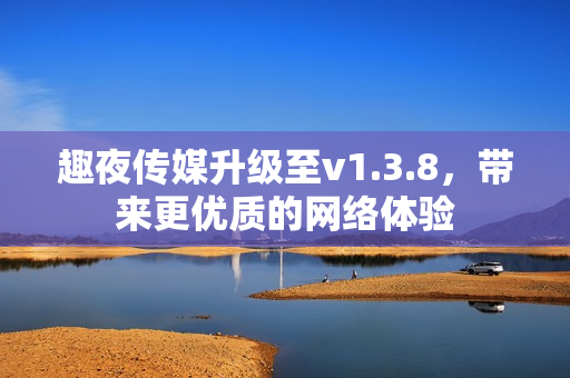 趣夜传媒升级至v1.3.8，带来更优质的网络体验