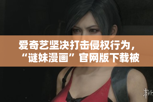 爱奇艺坚决打击侵权行为，“谜妹漫画”官网版下载被下架