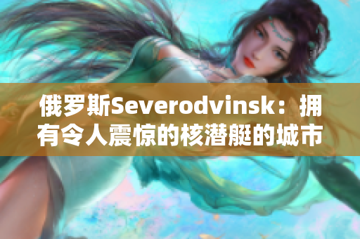 俄罗斯Severodvinsk：拥有令人震惊的核潜艇的城市