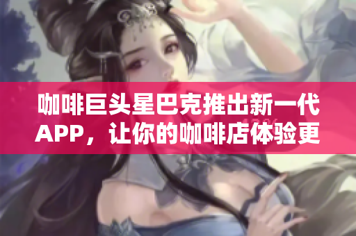 咖啡巨头星巴克推出新一代APP，让你的咖啡店体验更智能化！