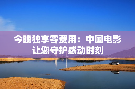 今晚独享零费用：中国电影让您守护感动时刻