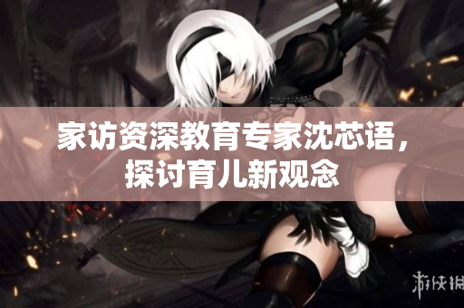 家访资深教育专家沈芯语，探讨育儿新观念
