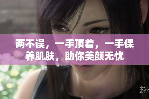 两不误，一手顶着，一手保养肌肤，助你美颜无忧