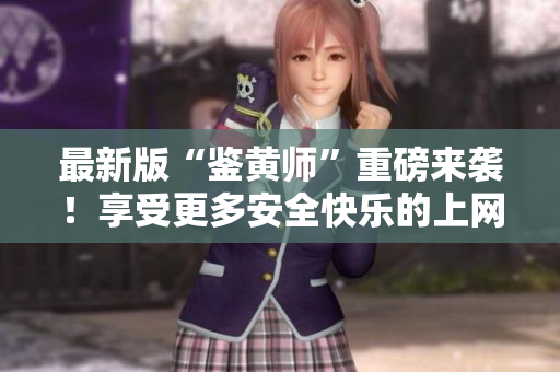 最新版“鉴黄师”重磅来袭！享受更多安全快乐的上网体验