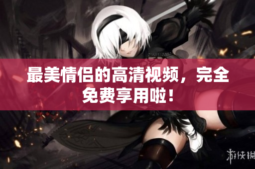 最美情侣的高清视频，完全免费享用啦！