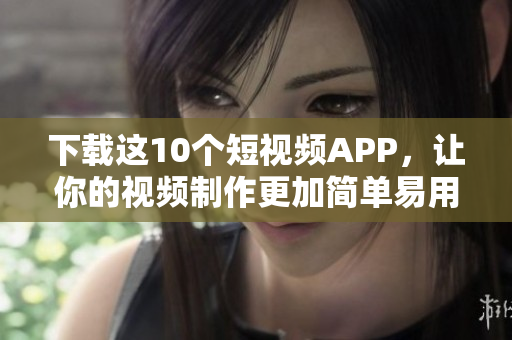 下载这10个短视频APP，让你的视频制作更加简单易用！