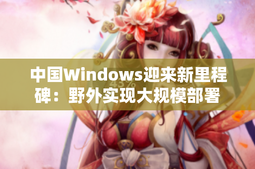 中国Windows迎来新里程碑：野外实现大规模部署