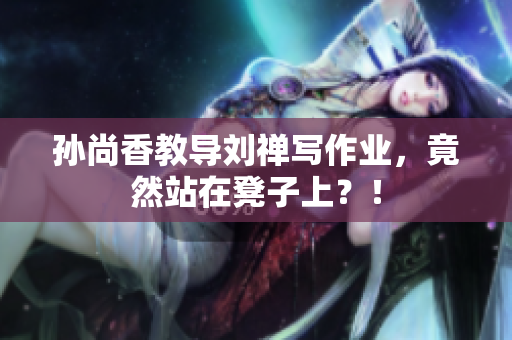 孙尚香教导刘禅写作业，竟然站在凳子上？！