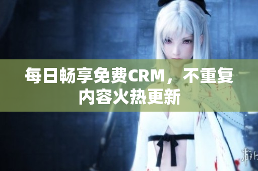 每日畅享免费CRM，不重复内容火热更新