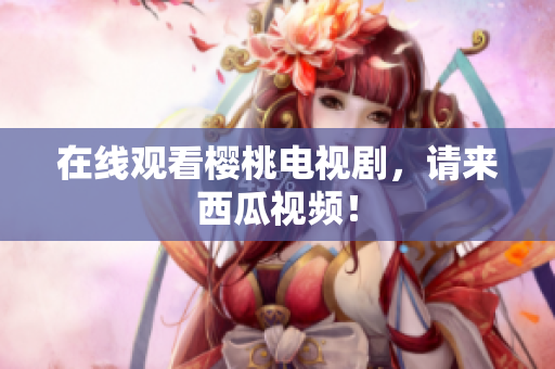 在线观看樱桃电视剧，请来西瓜视频！