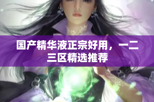 国产精华液正宗好用，一二三区精选推荐