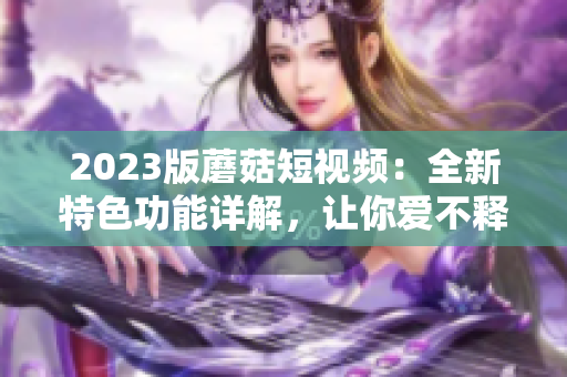 2023版蘑菇短视频：全新特色功能详解，让你爱不释手