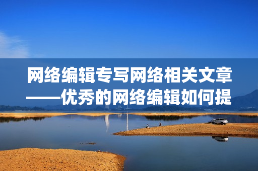 网络编辑专写网络相关文章——优秀的网络编辑如何提升稿件质量？)