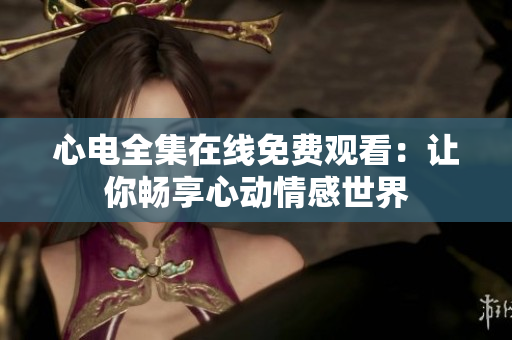 心电全集在线免费观看：让你畅享心动情感世界