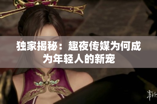 独家揭秘：趣夜传媒为何成为年轻人的新宠
