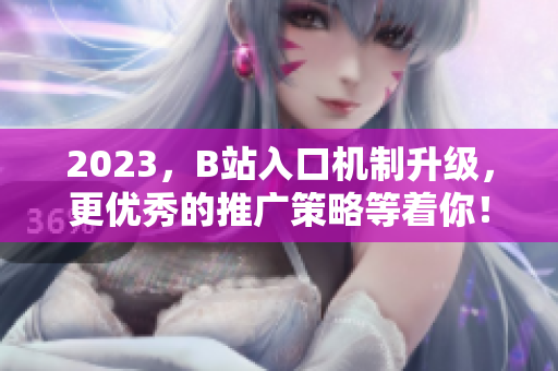 2023，B站入口机制升级，更优秀的推广策略等着你！
