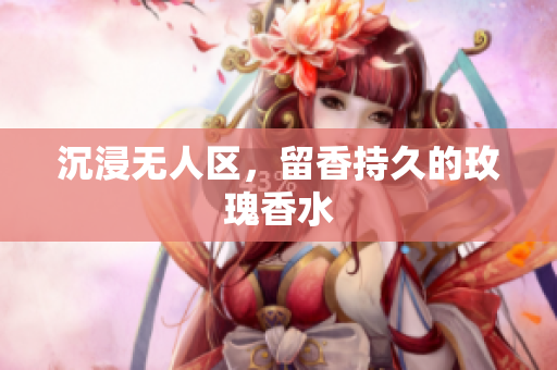 沉浸无人区，留香持久的玫瑰香水
