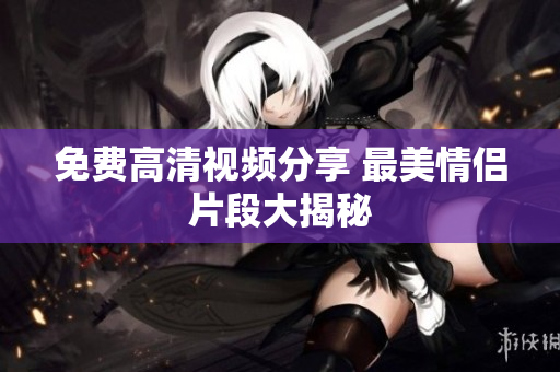 免费高清视频分享 最美情侣片段大揭秘