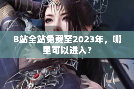 B站全站免费至2023年，哪里可以进入？