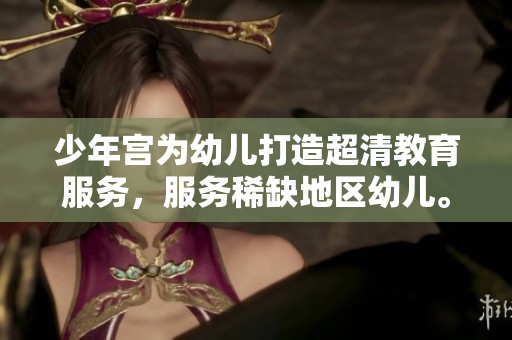 少年宫为幼儿打造超清教育服务，服务稀缺地区幼儿。