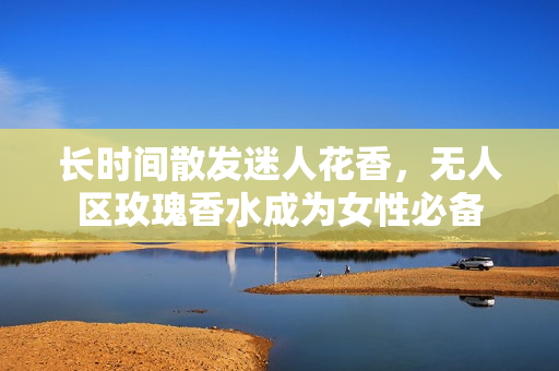 长时间散发迷人花香，无人区玫瑰香水成为女性必备