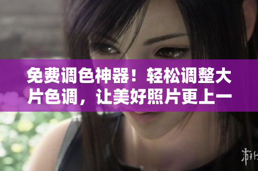 免费调色神器！轻松调整大片色调，让美好照片更上一层楼