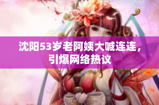 沈阳53岁老阿姨大喊连连，引爆网络热议