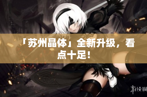 「苏州晶体」全新升级，看点十足！