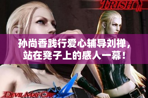 孙尚香践行爱心辅导刘禅，站在凳子上的感人一幕！