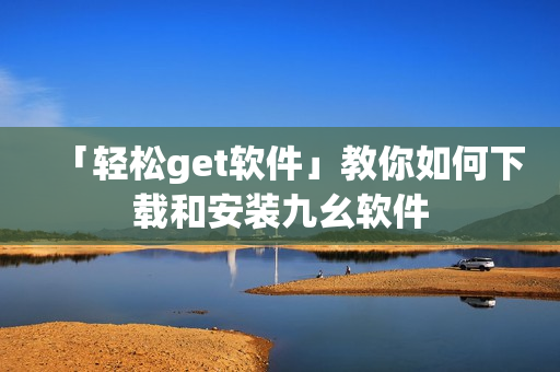 「轻松get软件」教你如何下载和安装九幺软件