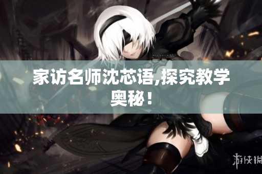 家访名师沈芯语,探究教学奥秘！