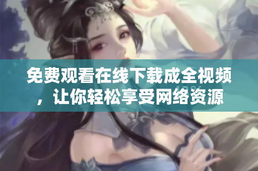 免费观看在线下载成全视频，让你轻松享受网络资源