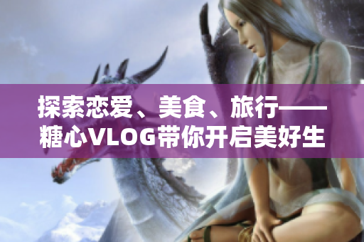 探索恋爱、美食、旅行——糖心VLOG带你开启美好生活