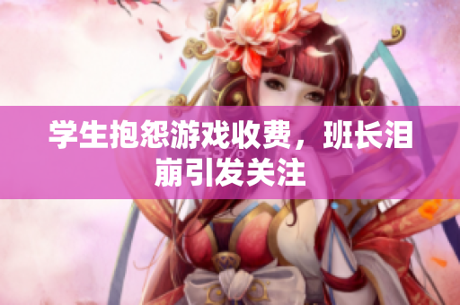 学生抱怨游戏收费，班长泪崩引发关注