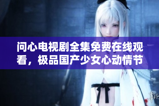 问心电视剧全集免费在线观看，极品国产少女心动情节。