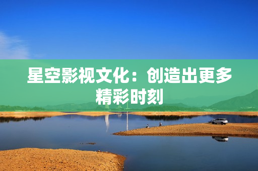 星空影视文化：创造出更多精彩时刻