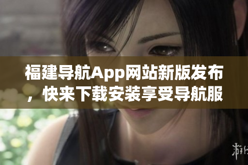 福建导航App网站新版发布，快来下载安装享受导航服务！