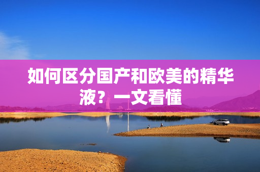 如何区分国产和欧美的精华液？一文看懂