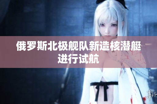 俄罗斯北极舰队新造核潜艇进行试航