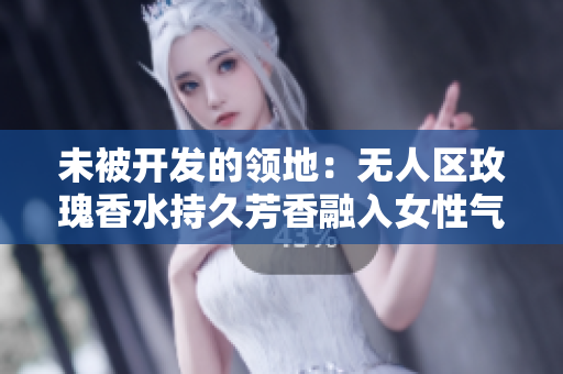 未被开发的领地：无人区玫瑰香水持久芳香融入女性气息