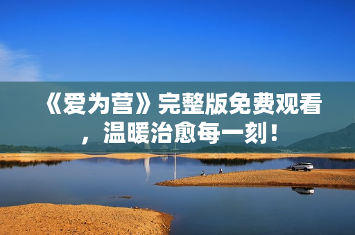 《爱为营》完整版免费观看，温暖治愈每一刻！