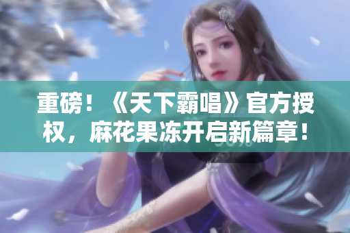重磅！《天下霸唱》官方授权，麻花果冻开启新篇章！