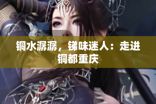 铜水潺潺，锑味迷人：走进铜都重庆